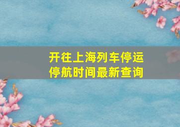 开往上海列车停运停航时间最新查询