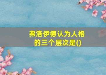 弗洛伊德认为人格的三个层次是()