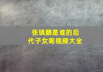 张镇麟是谁的后代子女呢视频大全