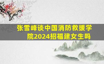 张雪峰谈中国消防救援学院2024招福建女生吗