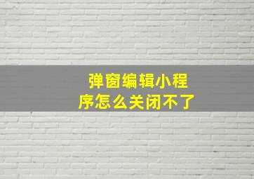 弹窗编辑小程序怎么关闭不了