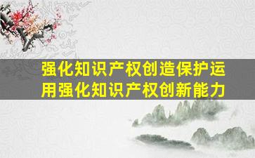 强化知识产权创造保护运用强化知识产权创新能力