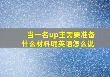 当一名up主需要准备什么材料呢英语怎么说