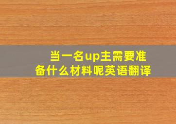 当一名up主需要准备什么材料呢英语翻译