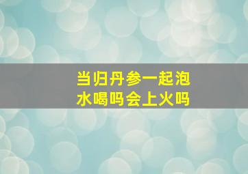 当归丹参一起泡水喝吗会上火吗