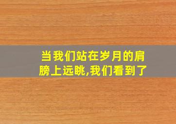 当我们站在岁月的肩膀上远眺,我们看到了