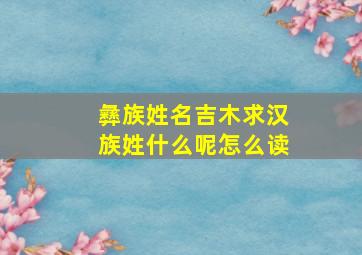 彝族姓名吉木求汉族姓什么呢怎么读