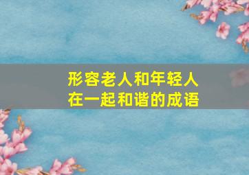 形容老人和年轻人在一起和谐的成语