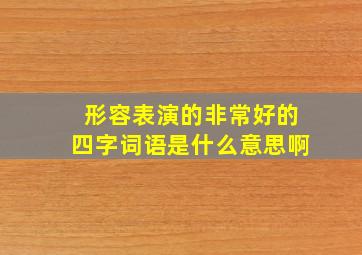 形容表演的非常好的四字词语是什么意思啊