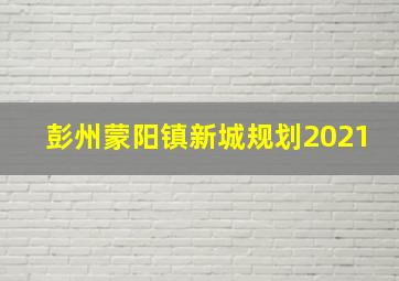 彭州蒙阳镇新城规划2021