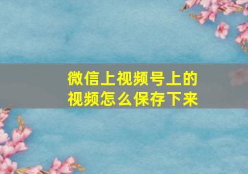 微信上视频号上的视频怎么保存下来