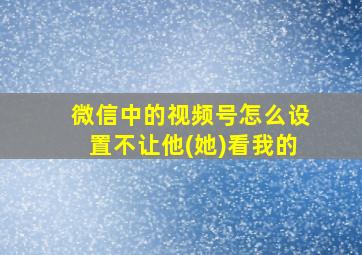 微信中的视频号怎么设置不让他(她)看我的