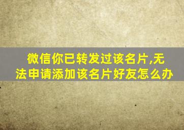 微信你已转发过该名片,无法申请添加该名片好友怎么办