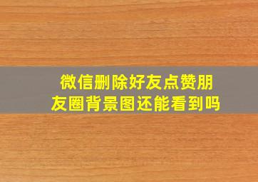 微信删除好友点赞朋友圈背景图还能看到吗