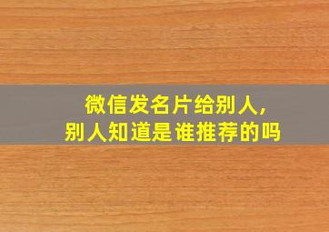 微信发名片给别人,别人知道是谁推荐的吗