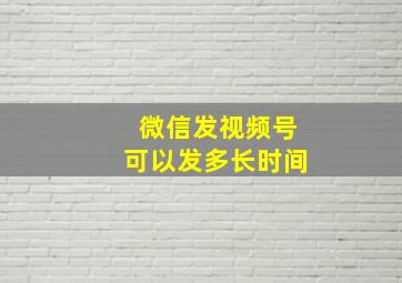 微信发视频号可以发多长时间