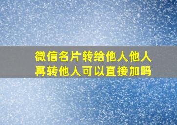 微信名片转给他人他人再转他人可以直接加吗