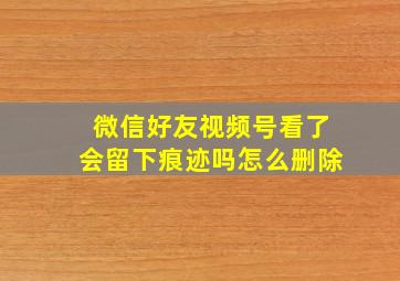 微信好友视频号看了会留下痕迹吗怎么删除