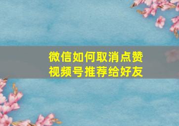 微信如何取消点赞视频号推荐给好友