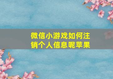 微信小游戏如何注销个人信息呢苹果