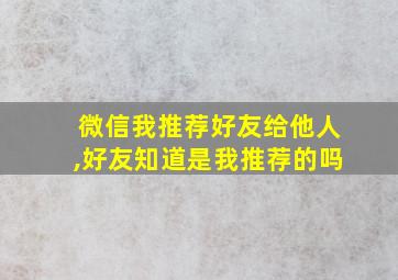 微信我推荐好友给他人,好友知道是我推荐的吗