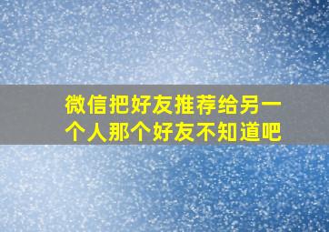 微信把好友推荐给另一个人那个好友不知道吧