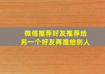 微信推荐好友推荐给另一个好友再推给别人