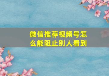 微信推荐视频号怎么能阻止别人看到