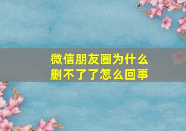 微信朋友圈为什么删不了了怎么回事