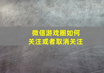 微信游戏圈如何关注或者取消关注