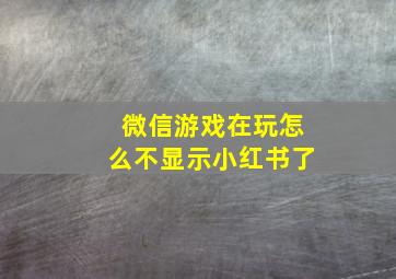 微信游戏在玩怎么不显示小红书了