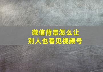 微信背景怎么让别人也看见视频号