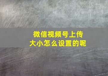 微信视频号上传大小怎么设置的呢