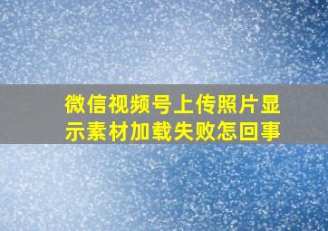 微信视频号上传照片显示素材加载失败怎回事