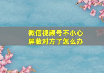 微信视频号不小心屏蔽对方了怎么办