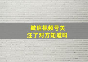 微信视频号关注了对方知道吗