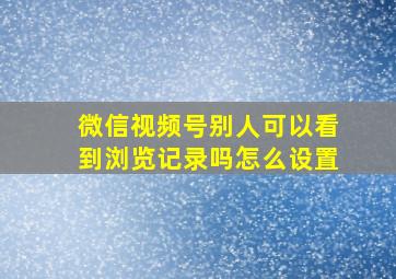 微信视频号别人可以看到浏览记录吗怎么设置