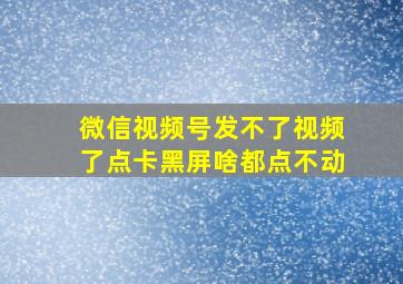 微信视频号发不了视频了点卡黑屏啥都点不动