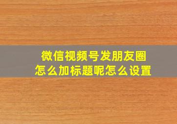 微信视频号发朋友圈怎么加标题呢怎么设置