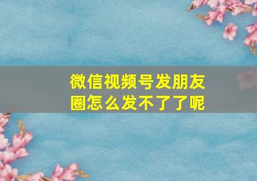 微信视频号发朋友圈怎么发不了了呢