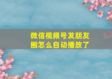 微信视频号发朋友圈怎么自动播放了