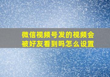 微信视频号发的视频会被好友看到吗怎么设置