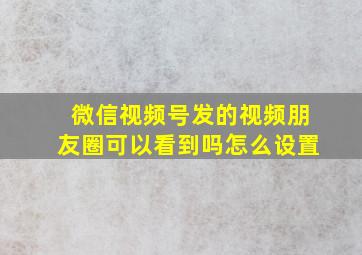 微信视频号发的视频朋友圈可以看到吗怎么设置