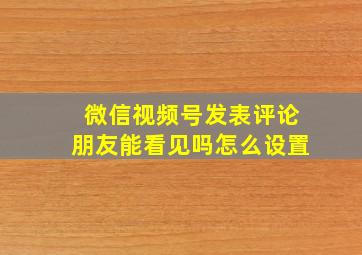 微信视频号发表评论朋友能看见吗怎么设置