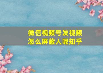 微信视频号发视频怎么屏蔽人呢知乎