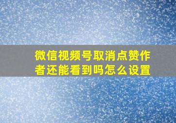 微信视频号取消点赞作者还能看到吗怎么设置