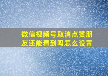 微信视频号取消点赞朋友还能看到吗怎么设置