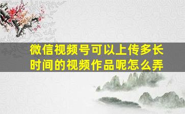 微信视频号可以上传多长时间的视频作品呢怎么弄