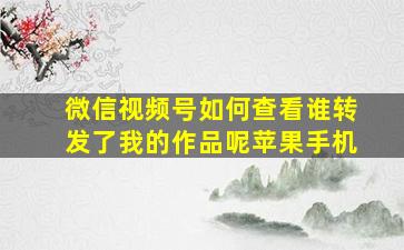 微信视频号如何查看谁转发了我的作品呢苹果手机