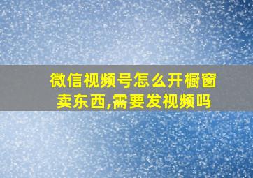 微信视频号怎么开橱窗卖东西,需要发视频吗